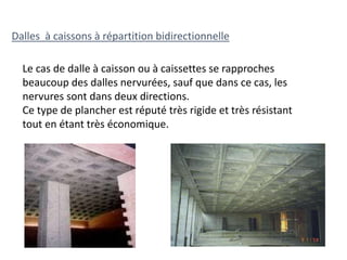 Dalles à caissons à répartition bidirectionnelle
Le cas de dalle à caisson ou à caissettes se rapproches
beaucoup des dalles nervurées, sauf que dans ce cas, les
nervures sont dans deux directions.
Ce type de plancher est réputé très rigide et très résistant
tout en étant très économique.
 