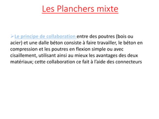 Les Planchers mixte
Le principe de collaboration entre des poutres (bois ou
acier) et une dalle béton consiste à faire travailler, le béton en
compression et les poutres en flexion simple ou avec
cisaillement, utilisant ainsi au mieux les avantages des deux
matériaux; cette collaboration ce fait à l’aide des connecteurs
 