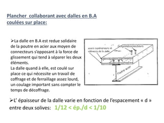 Plancher collaborant avec dalles en B.A
coulées sur place:
La dalle en B.A est redue solidaire
de la poutre en acier aux moyen de
connecteurs s’opposant à la force de
glissement qui tend à séparer les deux
éléments.
La dalle quand à elle, est coulé sur
place ce qui nécessite un travail de
coffrage et de ferraillage assez lourd,
un coulage important sans compter le
temps de décoffrage.
L’ épaisseur de la dalle varie en fonction de l’espacement « d »
entre deux solives: 1/12 < ép./d < 1/10
 