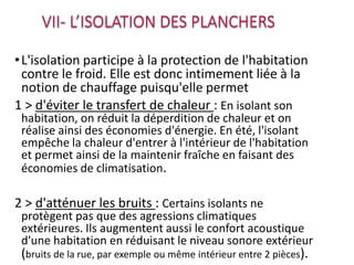 •L'isolation participe à la protection de l'habitation
contre le froid. Elle est donc intimement liée à la
notion de chauffage puisqu'elle permet
1 > d'éviter le transfert de chaleur : En isolant son
habitation, on réduit la déperdition de chaleur et on
réalise ainsi des économies d'énergie. En été, l'isolant
empêche la chaleur d'entrer à l'intérieur de l'habitation
et permet ainsi de la maintenir fraîche en faisant des
économies de climatisation.
2 > d'atténuer les bruits : Certains isolants ne
protègent pas que des agressions climatiques
extérieures. Ils augmentent aussi le confort acoustique
d'une habitation en réduisant le niveau sonore extérieur
(bruits de la rue, par exemple ou même intérieur entre 2 pièces).
 