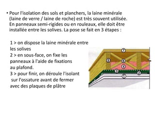 • Pour l'isolation des sols et planchers, la laine minérale
(laine de verre / laine de roche) est très souvent utilisée.
En panneaux semi-rigides ou en rouleaux, elle doit être
installée entre les solives. La pose se fait en 3 étapes :
1 > on dispose la laine minérale entre
les solives
2 > en sous-face, on fixe les
panneaux à l'aide de fixations
au plafond.
3 > pour finir, on déroule l'isolant
sur l'ossature avant de fermer
avec des plaques de plâtre
 