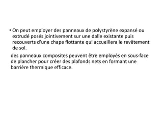 • On peut employer des panneaux de polystyrène expansé ou
extrudé posés jointivement sur une dalle existante puis
recouverts d'une chape flottante qui accueillera le revêtement
de sol.
des panneaux composites peuvent être employés en sous-face
de plancher pour créer des plafonds nets en formant une
barrière thermique efficace.
 
