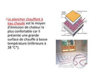 •Le plancher chauffant à
eau chaude est le moyen
d'émission de chaleur la
plus confortable car il
présente une grande
surface de chauffe à basse
température (inférieure à
28 °C*).
 