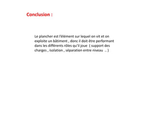 Conclusion :
Le plancher est l’élément sur lequel on vit et on
exploite un bâtiment , donc il doit être performant
dans les différents rôles qu’il joue ( support des
charges , isolation , séparation entre niveau .. )
 