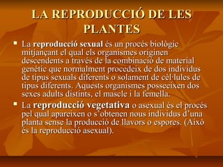 LA REPRODUCCIÓ DE LESLA REPRODUCCIÓ DE LES
PLANTESPLANTES
 LaLa reproducció sexualreproducció sexual és un procés biològicés un procés biològic
mitjançant el qual els organismes originenmitjançant el qual els organismes originen
descendents a través de la combinació de materialdescendents a través de la combinació de material
genètic que normalment procedeix de dos individusgenètic que normalment procedeix de dos individus
de tipus sexuals diferents o solament de cèl·lules dede tipus sexuals diferents o solament de cèl·lules de
tipus diferents. Aquests organismes posseeixen dostipus diferents. Aquests organismes posseeixen dos
sexes adults distints, el mascle i la femella.sexes adults distints, el mascle i la femella.

LaLa reproducció vegetativareproducció vegetativa o asexual és el procéso asexual és el procés
pel qual apareixen o s’obtenen nous individus d’unapel qual apareixen o s’obtenen nous individus d’una
planta sense la producció de llavors o espores. (Aixòplanta sense la producció de llavors o espores. (Això
és la reproducció asexual).és la reproducció asexual).
 