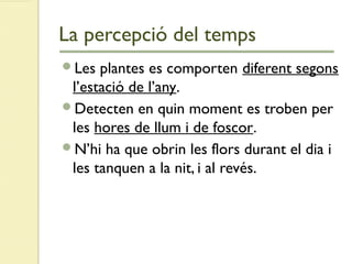 La percepció del temps
Les plantes es comporten diferent segons
l’estació de l’any.
Detecten en quin moment es troben per
les hores de llum i de foscor.
N’hi ha que obrin les flors durant el dia i
les tanquen a la nit, i al revés.
 
