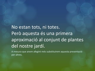 No estan tots, ni totes.
Però aquesta és una primera
aproximació al conjunt de plantes
del nostre jardí.
A mesura que anem afegint més substituirem aquesta presentació
per altres.
 