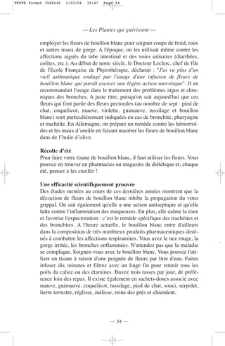 TEXTE format 150X240   2/03/04    15:47   Page 54




                                 — Les Plantes qui guérissent —

           employer les fleurs de bouillon blanc pour soigner coups de froid, toux
           et autres maux de gorge. A l'époque, on les utilisait même contre les
           affections aiguës du tube intestinal et des voies urinaires (diarrhées,
           colites, etc.). Au début de notre siècle, le Docteur Leclerc, chef de file
           de l'Ecole Française de Phytothérapie, déclarait : "J'ai vu plus d'un
           vieil asthmatique soulagé par l'usage d'une infusion de fleurs de
           bouillon blanc qui paraît exercer une légère action narcotique". Il en
           recommandait l'usage dans le traitement des problèmes aigus et chro-
           niques des bronches. A juste titre, puisqu'on sait aujourd'hui que ces
           fleurs qui font partie des fleurs pectorales (au nombre de sept : pied de
           chat, coquelicot, mauve, violette, guimauve, tussilage et bouillon
           blanc) sont particulièrement indiquées en cas de bronchite, pharyngite
           et trachéite. En Allemagne, on prépare un remède contre les hémorroï-
           des et les maux d’oreille en faisant macérer les fleurs de bouillon blanc
           dans de l’huile d’olive.

           Récolte d’été
           Pour faire votre tisane de bouillon blanc, il faut utiliser les fleurs. Vous
           pouvez en trouver en pharmacies ou magasins de diététique et, chaque
           été, pensez à les cueillir !

           Une efficacité scientifiquement prouvée
           Des études menées au cours de ces dernières années montrent que la
           décoction de fleurs de bouillon blanc inhibe la propagation du virus
           grippal. On sait également qu'elle a une action antiseptique et qu'elle
           lutte contre l'inflammation des muqueuses. En plus, elle calme la toux
           et favorise l'expectoration : c’est le remède spécifique des trachéites et
           des bronchites. A l'heure actuelle, le bouillon blanc entre d'ailleurs
           dans la composition de très nombreux produits pharmaceutiques desti-
           nés à combattre les affections respiratoires. Vous avez le nez rouge, la
           gorge irritée, les bronches enflammées. N'attendez pas que la maladie
           se complique. Soignez-vous avec le bouillon blanc. Vous pouvez l'uti-
           liser en tisane à raison d'une poignée de fleurs par litre d'eau. Faites
           infuser dix minutes et filtrez avec un linge fin pour retenir tous les
           poils du calice ou des étamines. Buvez trois tasses par jour, de préfé-
           rence loin des repas. Il existe également en sachets-doses associé avec
           mauve, guimauve, coquelicot, tussilage, pied de chat, souci, serpolet,
           lierre terrestre, réglisse, mélisse, reine des prés et chiendent.




                                            — 54 —
 