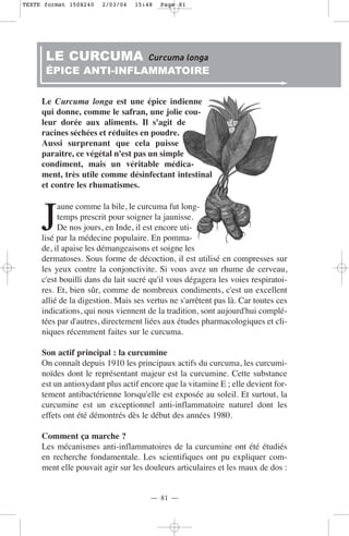 TEXTE format 150X240   2/03/04   15:48   Page 81




      LE CURCUMA                     Curcuma longa
      ÉPICE ANTI-INFLAMMATOIRE

     Le Curcuma longa est une épice indienne
     qui donne, comme le safran, une jolie cou-
     leur dorée aux aliments. Il s'agit de
     racines séchées et réduites en poudre.
     Aussi surprenant que cela puisse
     paraître, ce végétal n'est pas un simple
     condiment, mais un véritable médica-
     ment, très utile comme désinfectant intestinal
     et contre les rhumatismes.



     J
          aune comme la bile, le curcuma fut long-
          temps prescrit pour soigner la jaunisse.
          De nos jours, en Inde, il est encore uti-
     lisé par la médecine populaire. En pomma-
     de, il apaise les démangeaisons et soigne les
     dermatoses. Sous forme de décoction, il est utilisé en compresses sur
     les yeux contre la conjonctivite. Si vous avez un rhume de cerveau,
     c'est bouilli dans du lait sucré qu'il vous dégagera les voies respiratoi-
     res. Et, bien sûr, comme de nombreux condiments, c'est un excellent
     allié de la digestion. Mais ses vertus ne s'arrêtent pas là. Car toutes ces
     indications, qui nous viennent de la tradition, sont aujourd'hui complé-
     tées par d'autres, directement liées aux études pharmacologiques et cli-
     niques récemment faites sur le curcuma.

     Son actif principal : la curcumine
     On connaît depuis 1910 les principaux actifs du curcuma, les curcumi-
     noïdes dont le représentant majeur est la curcumine. Cette substance
     est un antioxydant plus actif encore que la vitamine E ; elle devient for-
     tement antibactérienne lorsqu'elle est exposée au soleil. Et surtout, la
     curcumine est un exceptionnel anti-inflammatoire naturel dont les
     effets ont été démontrés dès le début des années 1980.

     Comment ça marche ?
     Les mécanismes anti-inflammatoires de la curcumine ont été étudiés
     en recherche fondamentale. Les scientifiques ont pu expliquer com-
     ment elle pouvait agir sur les douleurs articulaires et les maux de dos :


                                     — 81 —
 