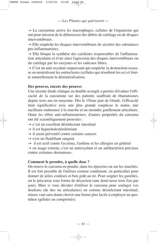TEXTE format 150X240   2/03/04    15:48   Page 82




                                 — Les Plantes qui guérissent —

              La curcumine active les macrophages, cellules de l'organisme qui
           ont pour mission de le débarrasser des débris de cartilage ou de disques
           intervertébraux.
              Elle empêche les disques intervertébraux de sécréter des substances
           pro-inflammatoires.
              Elle bloque la synthèse des cytokines responsables de l'inflamma-
           tion articulaire et évite ainsi l'agression des disques intervertébraux ou
           du cartilage par les enzymes et les radicaux libres.
              C'est un anti-oxydant surpuissant qui empêche la destruction osseu-
           se en neutralisant les ostéoclastes (cellules qui résorbent les os) et limi-
           te naturellement la déminéralisation.

           Des preuves, encore des preuves
           Une récente étude clinique en double-aveugle a permis d'évaluer l'effi-
           cacité de la curcumine sur des patients souffrant de rhumatismes
           depuis trois ans en moyenne. Dès le 15ème jour de l'étude, l'efficacité
           était significative avec une plus grande souplesse le matin, une
           meilleure endurance à la marche et un moindre gonflement articulaire.
           Outre les effets anti-inflammatoires, d'autres propriétés du curcuma
           ont été scientifiquement prouvées :
              c’est un excellent désinfectant intestinal
              il est hypocholestérolémiant
              il serait préventif contre certains cancers
              c'est un fluidifiant sanguin
               il est actif contre l'eczéma, l'asthme et les allergies en général
              en usage externe, c'est un antioxydant et un antibactérien précieux
           contre certaines dermatoses.

           Comment le prendre, à quelle dose ?
           On trouve le curcuma en poudre, dans les épiceries ou sur les marchés.
           Il est fort possible de l'utiliser comme condiment, en particulier pour
           donner de jolies couleurs et bon goût au riz. Pour soigner les gastrites,
           on le préconise sous forme de décoction (une demi-tasse trois fois par
           jour). Mais si vous décidez d'utiliser le curcuma pour soulager vos
           douleurs (de dos ou articulaires) ou comme désinfectant intestinal,
           mieux vaut sans doute choisir une forme plus facile à employer au quo-
           tidien (gélules ou comprimés).




                                            — 82 —
 