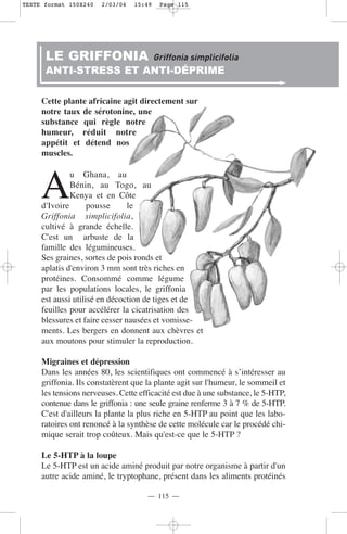 TEXTE format 150X240   2/03/04   15:49    Page 115




      LE GRIFFONIA                       Griffonia simplicifolia
      ANTI-STRESS ET ANTI-DÉPRIME

     Cette plante africaine agit directement sur
     notre taux de sérotonine, une
     substance qui règle notre
     humeur, réduit notre
     appétit et détend nos
     muscles.



     A
              u Ghana, au
              Bénin, au Togo, au
              Kenya et en Côte
     d'Ivoire       pousse      le
     Griffonia simplicifolia,
     cultivé à grande échelle.
     C'est un arbuste de la
     famille des légumineuses.
     Ses graines, sortes de pois ronds et
     aplatis d'environ 3 mm sont très riches en
     protéines. Consommé comme légume
     par les populations locales, le griffonia
     est aussi utilisé en décoction de tiges et de
     feuilles pour accélérer la cicatrisation des
     blessures et faire cesser nausées et vomisse-
     ments. Les bergers en donnent aux chèvres et
     aux moutons pour stimuler la reproduction.

     Migraines et dépression
     Dans les années 80, les scientifiques ont commencé à s’intéresser au
     griffonia. Ils constatèrent que la plante agit sur l'humeur, le sommeil et
     les tensions nerveuses. Cette efficacité est due à une substance, le 5-HTP,
     contenue dans le griffonia : une seule graine renferme 3 à 7 % de 5-HTP.
     C'est d'ailleurs la plante la plus riche en 5-HTP au point que les labo-
     ratoires ont renoncé à la synthèse de cette molécule car le procédé chi-
     mique serait trop coûteux. Mais qu'est-ce que le 5-HTP ?

     Le 5-HTP à la loupe
     Le 5-HTP est un acide aminé produit par notre organisme à partir d'un
     autre acide aminé, le tryptophane, présent dans les aliments protéinés

                                     — 115 —
 