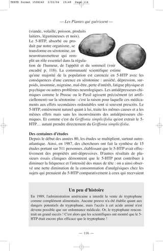 TEXTE format 150X240   2/03/04    15:49    Page 116




                                 — Les Plantes qui guérissent —

           (viande, volaille, poisson, produits
           laitiers, légumineuses et noix).
           Le 5-HTP, absorbé ou pro-
           duit par notre organisme, se
           transforme en sérotonine, un
           neurotransmetteur qui rem-
           plit un rôle essentiel dans la régula-
           tion de l'humeur, de l'appétit et du sommeil (voir
           encadré p. 118). La communauté scientifique estime
           qu'une majorité de la population est carencée en 5-HTP avec les
           conséquences d'une carence en sérotonine : anxiété, dépression, sur-
           poids, insomnie, migraine, mal-être, perte d'intérêt, fatigue physique et
           psychique ou autres problèmes neurologiques. Les antidépresseurs chi-
           miques comme le Prozac ou le Paxil agissent précisément (et artifi-
           ciellement) sur la sérotonine : c'est la raison pour laquelle ces médica-
           ments aux effets secondaires redoutables sont si souvent prescrits. Le
           5-HTP, entièrement naturel quant à lui, traite les mêmes causes et a les
           mêmes effets mais sans les inconvénients des antidépresseurs chi-
           miques. Et comme c'est du Griffonia simplicifolia qu'est extrait le 5-
           HTP… autant prendre directement du Griffonia simplicifolia.

           Des centaines d'études
           Depuis le début des années 80, les études se multiplient, surtout outre-
           atlantique. Ainsi, en 1987, des chercheurs ont fait la synthèse de 15
           études portant sur 511 personnes, établissant que le 5-HTP avait effec-
           tivement des propriétés anti-dépressives. D'autres résultats de plu-
           sieurs essais cliniques démontrent que le 5-HTP peut contribuer à
           diminuer la fréquence et l'intensité des maux de tête : on a ainsi obser-
           vé une nette diminution de la consommation d'analgésiques chez les
           sujets qui prenaient du 5-HTP comparativement à ceux qui recevaient



                                      Un peu d'histoire
            En 1989, l'administration américaine a interdit la vente de tryptophane
            comme complément alimentaire. Aucune preuve n'a été établie quant aux
            dangers potentiels du tryptophane, mais l'accès à cet acide aminé n'est
            devenu possible que sur ordonnance médicale. Or, le tryptophane rencon-
            trait un grand succès ! C'est alors que les scientifiques ont montré que le 5-
            HTP était encore plus efficace que le tryptophane !


                                             — 116 —
 