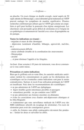 TEXTE format 150X240   2/03/04   15:49   Page 117




                                  — Griffonia —

     un placebo. Un essai clinique en double aveugle, mené auprès de 50
     sujets atteints de fibromyalgie, a aussi démontré qu'un traitement au 5-HTP
     pouvait soulager les symptômes de manière significative. D'autres
     recherches confirment par ailleurs que le 5-HTP agit comme un coupe-
     faim et qu'il peut faciliter la poursuite d'un régime amaigrissant. Les
     chercheurs sont persuadés qu'un déficit de sérotonine est à l'origine de
     ces pathologies et notamment de l'anxiété avec crises d'agoraphobie ou
     de panique.

     Toutes les indications en résumé :
     - migraine et maux de tête chroniques
     - dépression (sentiment d'inutilité, léthargie, agressivité, mal-être,
     etc.)
     - endormissement difficile
     - ataxie cérébrale (trouble de la coordination des mouvements)
     - fibromyalgie
     - anxiété
     … et pour diminuer l'appétit et les fringales.

     Au bout d'une semaine à 10 jours de traitement, vous devez commen-
     cer à vous sentir mieux.

     Précautions et contre-indications
     Bien que le griffonia soit en vente libre, les autorités médicales améri-
     caines mettent les consommateurs en garde car les déclarations des
     scientifiques sur les éventuelles contre-indications sont pour le moins
     contradictoires. Surtout, le recul d’une utilisation prolongée de 5-HTP
     est insuffisant. Voici donc les recommandations des scientifiques :
        ne pas administrer de 5-HTP aux épileptiques
         légers troubles gastro-intestinaux possibles et passagers
         somnolence possible : ne pas conduire sous 5-HTP
        ne pas administrer aux femmes enceintes ou allaitantes
        éviter les associations avec d'autres anti-dépresseurs chimiques et
     les bêta-bloquants
         n'administrer que sous surveillance médicale du 5-HTP avec des
     ISRS (inhibiteurs sélectifs du recaptage de sérotonine). Un excès de
     sérotonine peut avoir des conséquences graves
        enfin, les femmes sous pilule contraceptive devraient être pruden-
     tes : limiter les doses et surveiller les effets.


                                     — 117 —
 