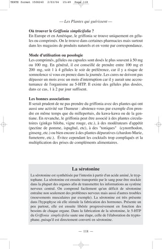 TEXTE format 150X240    2/03/04    15:49    Page 118




                                  — Les Plantes qui guérissent —

           Où trouver le Griffonia simplicifolia ?
           En Europe et en Amérique, le griffonia se trouve uniquement en gélu-
           les ou comprimés. On le trouve dans certaines pharmacies mais surtout
           dans les magasins de produits naturels et en vente par correspondance.

           Mode d'utilisation ou posologie
           Les comprimés, gélules ou capsules sont dosés le plus souvent à 50 mg
           ou 100 mg. En général, il est conseillé de prendre entre 100 mg et
           200 mg, soit 1 à 4 gélules le soir de préférence, car il y a risque de
           somnolence si vous en prenez dans la journée. Les cures ne doivent pas
           dépasser un mois avec un mois d'interruption car il y aurait une accou-
           tumance de l'organisme au 5-HTP. Il existe des gélules plus dosées,
           dans ce cas, 1 à 2 par jour suffisent.

           Les bonnes associations
           Il serait prudent de ne pas prendre du griffonia avec des plantes qui ont
           aussi une activité sur l'humeur : abstenez-vous par exemple d'en pren-
           dre en même temps que du millepertuis, du kawa-kawa ou de la gen-
           tiane. En revanche, le griffonia peut être associé à des plantes circula-
           toires (ginkgo biloba, vigne rouge, etc.), à des modérateurs d'appétit
           (pectine de pomme, ispaghul, etc), à des "toniques" (cynorrhodon,
           ginseng, etc.) ou bien encore à des plantes dépuratives (chardon-Marie,
           fumeterre, etc.). Évitez cependant les cocktails trop compliqués et la
           multiplication des prises de compléments alimentaires.




                                           La sérotonine
            La sérotonine est synthétisée par l'intestin à partir d'un acide aminé, le tryp-
            tophane. La sérotonine est ensuite transportée par le sang pour être stockée
            dans la plupart des organes afin de transmettre les informations au système
            nerveux central. On comprend facilement qu'un déficit de sérotonine
            entraîne non seulement des problèmes nerveux mais aussi d'autres troubles
            (mouvements musculaires par exemple). La sérotonine est très présente
            dans l'hypophyse où elle stimule la fabrication des hormones. Présente un
            peu partout, elle est ensuite libérée progressivement en fonction des
            besoins de chaque organe. Dans la fabrication de la sérotonine, le 5-HTP
            du Griffonia simplicifolia saute une étape, celle de l'élaboration du trypto-
            phane, puisqu'il est directement converti en sérotonine.


                                              — 118 —
 
