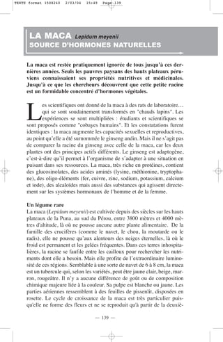 TEXTE format 150X240   2/03/04   15:49   Page 139




      LA MACA               Lepidum meyenii
      SOURCE D’HORMONES NATURELLES

     La maca est restée pratiquement ignorée de tous jusqu’à ces der-
     nières années. Seuls les pauvres paysans des hauts plateaux péru-
     viens connaissaient ses propriétés nutritives et médicinales.
     Jusqu’à ce que les chercheurs découvrent que cette petite racine
     est un formidable concentré d’hormones végétales.



     L
            es scientifiques ont donné de la maca à des rats de laboratoire…
            qui se sont soudainement transformés en "chauds lapins". Les
            expériences se sont multipliées : étudiants et scientifiques se
     sont proposés comme "cobayes humains". Et les constatations furent
     identiques : la maca augmente les capacités sexuelles et reproductives,
     au point qu’elle a été surnommée le ginseng andin. Mais il ne s’agit pas
     de comparer la racine du ginseng avec celle de la maca, car les deux
     plantes ont des principes actifs différents. Le ginseng est adaptogène,
     c’est-à-dire qu’il permet à l’organisme de s’adapter à une situation en
     puisant dans ses ressources. La maca, très riche en protéines, contient
     des glucosinolates, des acides aminés (lysine, méthionine, tryptopha-
     ne), des oligo-éléments (fer, cuivre, zinc, sodium, potassium, calcium
     et iode), des alcaloïdes mais aussi des substances qui agissent directe-
     ment sur les systèmes hormonaux de l’homme et de la femme.

     Un légume rare
     La maca (Lepidum meyenii) est cultivée depuis des siècles sur les hauts
     plateaux de la Puna, au sud du Pérou, entre 3800 mètres et 4000 mè-
     tres d'altitude, là où ne pousse aucune autre plante alimentaire. De la
     famille des crucifères (comme le navet, le chou, la moutarde ou le
     radis), elle ne pousse qu’aux alentours des neiges éternelles, là où le
     froid est permanent et les gelées fréquentes. Dans ces terres inhospita-
     lières, la racine se faufile entre les cailloux pour rechercher les nutri-
     ments dont elle a besoin. Mais elle profite de l’extraordinaire lumino-
     sité de ces régions. Semblable à une sorte de navet de 6 à 8 cm, la maca
     est un tubercule qui, selon les variétés, peut être jaune clair, beige, mar-
     ron, rougeâtre. Il n’y a aucune différence de goût ou de composition
     chimique majeure liée à la couleur. Sa pulpe est blanche ou jaune. Les
     parties aériennes ressemblent à des feuilles de pissenlit, disposées en
     rosette. Le cycle de croissance de la maca est très particulier puis-
     qu'elle ne forme des fleurs et ne se reproduit qu'à partir de la deuxiè-

                                     — 139 —
 