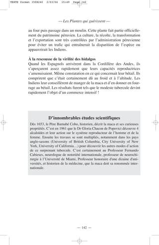 TEXTE format 150X240   2/03/04    15:49   Page 142




                                 — Les Plantes qui guérissent —

           au four puis passage dans un moulin. Cette plante fait partie officielle-
           ment du patrimoine péruvien. La culture, la récolte, la transformation
           et l’exportation sont très contrôlées par l’administration péruvienne
           pour éviter un trafic qui entraînerait la disparition de l’espèce ou
           appauvrirait les Indiens.

           À la rescousse de la virilité des hidalgos
           Quand les Espagnols arrivèrent dans la Cordillère des Andes, ils
           s’aperçurent assez rapidement que leurs capacités reproductrices
           s’amenuisaient. Même constatation en ce qui concernait leur bétail. Ils
           comprirent que c’était certainement dû au froid et à l’altitude. Les
           Indiens leur conseillèrent de manger de la maca et d’en donner en four-
           rage au bétail. Les résultats furent tels que le modeste tubercule devint
           rapidement l’objet d’un commerce intensif !




                        D’innombrables études scientifiques
            Dès 1653, le Père Barnabé Cobo, historien, décrit la maca et ses curieuses
            propriétés. C’est en 1961 que le Dr Gloria Chacon de Popovici découvre 4
            alcaloïdes et leur action sur le système reproducteur de l’homme et de la
            femme. Ensuite les travaux se sont multipliés, notamment dans les pays
            anglo-saxons (University of British Columbia, City University of New
            York, University of California…) pour découvrir les autres modes d’action
            de ce surprenant tubercule. C’est certainement au Professeur Fernando
            Cabieses, neurologue de notoriété internationale, professeur de neurochi-
            rurgie à l’Université de Miami, Professeur honoraire d'une dizaine d'uni-
            versités, et historien de la médecine, que la maca doit sa renommée inter-
            nationale.




                                            — 142 —
 