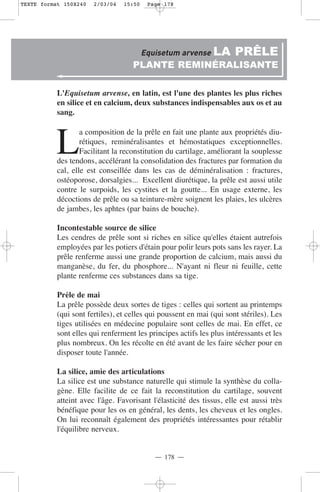 TEXTE format 150X240   2/03/04   15:50    Page 178




                                         Equisetum arvense LA         PRÊLE
                                    PLANTE REMINÉRALISANTE

           L'Equisetum arvense, en latin, est l'une des plantes les plus riches
           en silice et en calcium, deux substances indispensables aux os et au
           sang.



          L
                   a composition de la prêle en fait une plante aux propriétés diu-
                   rétiques, reminéralisantes et hémostatiques exceptionnelles.
                   Facilitant la reconstitution du cartilage, améliorant la souplesse
           des tendons, accélérant la consolidation des fractures par formation du
           cal, elle est conseillée dans les cas de déminéralisation : fractures,
           ostéoporose, dorsalgies... Excellent diurétique, la prêle est aussi utile
           contre le surpoids, les cystites et la goutte... En usage externe, les
           décoctions de prêle ou sa teinture-mère soignent les plaies, les ulcères
           de jambes, les aphtes (par bains de bouche).

           Incontestable source de silice
           Les cendres de prêle sont si riches en silice qu'elles étaient autrefois
           employées par les potiers d'étain pour polir leurs pots sans les rayer. La
           prêle renferme aussi une grande proportion de calcium, mais aussi du
           manganèse, du fer, du phosphore... N'ayant ni fleur ni feuille, cette
           plante renferme ces substances dans sa tige.

           Prêle de mai
           La prêle possède deux sortes de tiges : celles qui sortent au printemps
           (qui sont fertiles), et celles qui poussent en mai (qui sont stériles). Les
           tiges utilisées en médecine populaire sont celles de mai. En effet, ce
           sont elles qui renferment les principes actifs les plus intéressants et les
           plus nombreux. On les récolte en été avant de les faire sécher pour en
           disposer toute l'année.

           La silice, amie des articulations
           La silice est une substance naturelle qui stimule la synthèse du colla-
           gène. Elle facilite de ce fait la reconstitution du cartilage, souvent
           atteint avec l'âge. Favorisant l'élasticité des tissus, elle est aussi très
           bénéfique pour les os en général, les dents, les cheveux et les ongles.
           On lui reconnaît également des propriétés intéressantes pour rétablir
           l'équilibre nerveux.


                                            — 178 —
 
