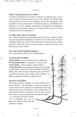 TEXTE format 150X240    2/03/04   15:50   Page 179




                                     — Prêle —

     Silice et calcium pour des os solides
     La prêle est également très riche en calcium, un élément qui, avec la
     silice, favorise la bonne santé des os et leur solidité. On l'utilise donc
     sans hésiter en cas de besoins minéraux accrus de l'organisme. Des
     expériences ont pu démontrer son efficacité dans la consolidation des
     fractures. La silice améliore également l'assimilation du phosphore,
     élément lui aussi déterminant pour la bonne santé osseuse (et le bon
     fonctionnement des méninges !).

     La silice, pour chasser les toxines
     Aux vertus majeures de reminéralisation de la prêle s'ajoutent d'inté-
     ressantes propriétés diurétiques. En effet, c'est à ce titre que la silice est
     employée depuis des siècles pour débarrasser l'organisme des déchets
     et toxines. Excès de sucre ou de graisse dans le sang peuvent être amé-
     liorés grâce à cette plante.

     Une seule contre-indication majeure
     Ne pas prendre de prêle en cas d'hypertension.

     La prêle mode d'emploi
         En gélules : selon les indications du fabricant.
         En teinture-mère : 30 gouttes, 2 fois par jour.
         En salade : jeunes pousses vertes fraîches.
         En décoction : 80 g de plante fraîche ou 15 g de plan-
     te sèche dans 1 litre d'eau. Laissez bouillir 30 minutes.
     Filtrez. Ne conservez pas la décoction plus de 48 heu-
     res. Buvez une tasse avant chaque repas. Enfants : ne
     dépassez pas une cuillerée à soupe par jour.

     Savoir la reconnaître
     Elle pousse dans les champs et sur les bords de che-
     mins humides. Au printemps la tige est rougeâtre et
     courte (10 à 20 cm), portant à son extrémité un épi pro-
     ducteur de spores et n'a pas de vertus médicinales. De
     mai à juillet, hautes d'environ 60 cm, les tiges devien-
     nent vertes, creuses et portent des rameaux articulés
     : ce sont elles qu'il faut cueillir.
     Ne la confondez pas avec la
     prêle des marais, beaucoup plus
     grande et toxique.

                                      — 179 —
 