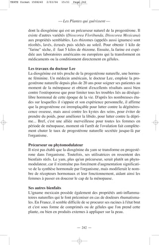 TEXTE format 150X240   2/03/04    15:51   Page 242




                                 — Les Plantes qui guérissent —

           dont la diosgénine qui est un précurseur naturel de la progestérone. Il
           existe d'autres variétés (Dioscorea Floribunda, Dioscorea Mexicana)
           aux propriétés semblables. Les rhizomes (appelés aussi ignames) sont
           récoltés, lavés, écrasés puis séchés au soleil. Pour obtenir 1 kilo de
           "farine" sèche, il faut 5 kilos de rhizome. Ensuite, la farine est expé-
           diée aux laboratoires américains ou européens qui la transforment en
           médicaments ou la conditionnent directement en gélules.

           Les travaux du docteur Lee
           La diosgénine est très proche de la progestérone naturelle, une hormo-
           ne féminine. Un médecin américain, le docteur Lee, emploie la pro-
           gestérone naturelle depuis plus de 20 ans pour soigner ses patientes au
           moment de la ménopause et obtient d'excellents résultats aussi bien
           contre l'ostéoporose que pour limiter tous les troubles liés au déséqui-
           libre hormonal de cette époque de la vie. D'après les nombreuses étu-
           des sur lesquelles il s'appuie et son expérience personnelle, il affirme
           que la progestérone est irremplaçable pour lutter contre la dégénéres-
           cence osseuse, mais aussi contre les kystes des seins, pour éviter de
           prendre du poids, pour améliorer la libido, pour lutter contre la dépri-
           me... Bref, c'est une alliée merveilleuse pour toutes les femmes en
           période de ménopause, moment où l'arrêt de l'ovulation fait complète-
           ment chuter le taux de progestérone naturelle secrétée jusque-là par
           l'organisme.

           Précurseur ou phytomodulateur
           Il n'est pas établi que la diosgénine du yam se transforme en progesté-
           rone dans l'organisme. Toutefois, ses utilisatrices en ressentent des
           bienfaits réels. Le yam, plus qu'un précurseur, serait plutôt un phyto-
           modulateur, car il n'entraîne pas forcément d'augmentation significati-
           ve de la synthèse hormonale par l'organisme, mais modifierait le nom-
           bre de récepteurs hormonaux et leur fonctionnement, aidant ainsi les
           femmes à passer en douceur le cap de la ménopause.

           Ses autres bienfaits
           L'igname mexicain possède également des propriétés anti-inflamma-
           toires naturelles qui le font préconiser en cas de douleurs rhumatisma-
           les. En France, il semble difficile de se procurer ses racines à l'état brut
           et c'est sous forme de comprimés ou de gélules que l'on prend cette
           plante, ou bien en produits externes à appliquer sur la peau.


                                            — 242 —
 