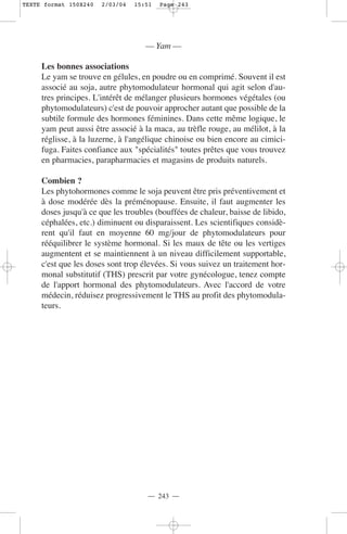 TEXTE format 150X240   2/03/04   15:51   Page 243




                                    — Yam —

     Les bonnes associations
     Le yam se trouve en gélules, en poudre ou en comprimé. Souvent il est
     associé au soja, autre phytomodulateur hormonal qui agit selon d'au-
     tres principes. L'intérêt de mélanger plusieurs hormones végétales (ou
     phytomodulateurs) c'est de pouvoir approcher autant que possible de la
     subtile formule des hormones féminines. Dans cette même logique, le
     yam peut aussi être associé à la maca, au trèfle rouge, au mélilot, à la
     réglisse, à la luzerne, à l'angélique chinoise ou bien encore au cimici-
     fuga. Faites confiance aux "spécialités" toutes prêtes que vous trouvez
     en pharmacies, parapharmacies et magasins de produits naturels.

     Combien ?
     Les phytohormones comme le soja peuvent être pris préventivement et
     à dose modérée dès la préménopause. Ensuite, il faut augmenter les
     doses jusqu'à ce que les troubles (bouffées de chaleur, baisse de libido,
     céphalées, etc.) diminuent ou disparaissent. Les scientifiques considè-
     rent qu'il faut en moyenne 60 mg/jour de phytomodulateurs pour
     rééquilibrer le système hormonal. Si les maux de tête ou les vertiges
     augmentent et se maintiennent à un niveau difficilement supportable,
     c'est que les doses sont trop élevées. Si vous suivez un traitement hor-
     monal substitutif (THS) prescrit par votre gynécologue, tenez compte
     de l'apport hormonal des phytomodulateurs. Avec l'accord de votre
     médecin, réduisez progressivement le THS au profit des phytomodula-
     teurs.




                                    — 243 —
 