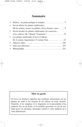 TEXTE format 150X240         2/03/04     15:46     Page 5




                                          Sommaire
     •     Préface : un guide pratique et complet . . . . . . . . . . . . . . . . . . 7
     •     Savoir utiliser les plantes médicinales :
           Où les acheter, tisanes ou gélules, élixirs floraux, cures. . . . . . 9
     •     Savoir récolter les plantes médicinales, les conserver...
           et les cultiver. Où ? Quand ? Comment ? . . . . . . . . . . . . . . . 19
     •     Les plantes médicinales d’ici et d’ailleurs
           De A comme Aigremoine à Y comme Yam . . . . . . . . . . . . . . 23
     •     Adresses utiles . . . . . . . . . . . . . . . . . . . . . . . . . . . . . . . . . . 245
     •     Index par affections. . . . . . . . . . . . . . . . . . . . . . . . . . . . . . . 247
     •     Bibliographie . . . . . . . . . . . . . . . . . . . . . . . . . . . . . . . . . . . 251




                                         Mise en garde

         Ce livre est destiné à apporter une meilleure information sur les
         plantes de santé et les moyens de les utiliser en toute sécurité.
         Toutefois, il ne remplace ni le diagnostic ni la prescription d’un
         médecin. En cas de doute, si les troubles persistent, en cas de ma-
         ladie grave ou inconnue, demandez conseil à votre médecin ou à
         votre pharmacien.
 