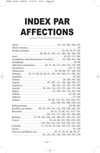 TEXTE format 150X240         2/03/04      15:51     Page 247




                 INDEX PAR
                AFFECTIONS
     Abcès. . . . . . . . . . . . . . . . . . . . . . . . . . . . . . 54, 136, 204, 220, 239
     Abcès dentaires. . . . . . . . . . . . . . . . . . . . . . . . . . . . . . . . . . . . . . 45
     Acidité gastrique. . . . . . . . . . . . . . . . . . . . . . . . . 25, 28, 34, 57, 60,
      . . . . . . . . . . . . . . . . . . . . . 68, 80, 87, 104, 111, 189, 192, 198, 228
     Acné . . . . . . . . . . . . . . . . . . . . . . . . . . . . . . . . . . . 45, 97, 133, 204
     Acouphènes (bourdonnements d’oreilles). . . . . . . 82, 108, 161, 166
     Aérophagie . . . . . . . . . . . . . . . . . . . . . . . . . . . . . . . . . . . . . . 28, 90
     Affections pulmonaires . . . . . . . 46, 57, 58, 111, 169, 174, 175, 209
     Alcoolisme . . . . . . . . . . . . . . . . . . . . . . . . . . . . . . . . . . 65, 77, 156
     Allaitement . . . . . . . . . . . . . . . . . . . . . . . 91, 96, 98, 157, 160, 210
     Allergies . . . . . 25, 27, 80 ,82, 85, 87, 145, 150, 160, 171, 199, 224
     Ampoules . . . . . . . . . . . . . . . . . . . . . . . . . . . . . . . . . . . . . . 39, 103
     Anémie . . . . . . . . . . . . . . . . . . . . . . . . . . . . . . . . 28, 156, 167, 202
     Angine . . . . . . . . . . . . . . . . . . . . . 67, 103, 131, 148, 168, 196, 223
     Angoisses. . . . . . . . . . . . . . . . . . . . . . . 86, 102, 133, 142, 144, 199
     Anxiété . . . . . . . . . . . . . . . . . 58, 101, 114, 115, 125, 164, 175, 204
     Aphtes . . . . . . . . . . . . . . . . . . . . . . . . . 23, 104, 159, 176, 183, 196
     Arthrite . . . . . . . . . . . . . . . . . . . . . . . . . . . . . . . . . . . . . 63, 90, 162
     Arthrose . . . . . . . . . . . . . . . . . . . . . . . . . . . . . . . . . . . . . . . 73, 156
     Asthme . . . . . . . . . . . . . . . . . . . . . 28, 80, 134, 151, 154, 164, 175,
     . . . . . . . . . . . . . . . . . . . . . . . . . . . . . . 184, 189, 193, 209, 230, 232
     Ballonnements. . . . . . . . . . . . . . . . . . . . . . . . . . . . . . . . 28, 90, 184
     Bouffées de chaleur. . . . . 98, 99, 138, 141, 142, 154, 158, 182, 241
     Bronchite. . . . . . . . . . . . . . . . . . . . . . 29, 51, 52, 88, 131, 133, 134,
     . . . . . . . . . . . . . . . . . . . . . . . . . . 154, 171, 173, 189, 193, 196, 209
     Brûlures. . . . . . . . . . 27, 39, 103, 104, 145, 160, 187, 204, 211, 219
     Cancer . . . . . . . . . . . . . . . . . . . . . . . 24, 46, 80, 119, 128, 130, 149,
      . . . . . . . . . . . . . . . . . . . . . . 194, 202, 214, 215, 224, 226, 227, 228
     Cellulite . . . . . . . . . . . . . . . 73, 74, 91, 93, 154, 210, 232, 234, 236
     Cernes. . . . . . . . . . . . . . . . . . . . . . . . . . . . . . . . . . . . . . . . . 35, 219
     Cheveux (problèmes de) . . . . . . . . . . . . . 25, 27, 29, 43, 46, 56, 57,
      . . . . . . . . . . . . . . . . . . . . . . . 58, 132, 155, 156, 159, 176, 197, 219

                                               — 247 —
 