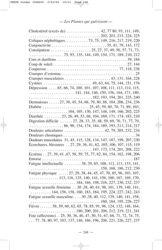 TEXTE format 150X240       2/03/04      15:51      Page 248




                                     — Les Plantes qui guérissent —

           Cholestérol (excès de) . . . . . . . . . . . . . . . . 42, 77 80, 93, 111, 149,
              . . . . . . . . . . . . . . . . . . . . . . . . . . . . . . . . . 202, 203, 215, 224, 225
           Coliques néphrétiques. . . . . . . . . . . 73, 75, 149, 216, 217, 219, 220
           Conjonctivite . . . . . . . . . . . . . . . . . . . . . . . . . . 35, 41, 79, 143, 172
           Constipation . . . . . . . . . . . . . . . . . . . 25, 27, 37, 49, 50, 57, 71, 73,
             . . . . . . . . . . . . . . . . 75, 93, 135, 144, 149, 154, 171, 189, 210, 212
           Cors et durillons . . . . . . . . . . . . . . . . . . . . . . . . . . . . . . . . . 39, 184
           Coup de soleil . . . . . . . . . . . . . . . . . . . . . . . . . . . . . . . . . . . 27, 144
           Couperose . . . . . . . . . . . . . . . . . . . . . . . . . . . . . . . . . . 77, 118, 238
           Crampes d’estomac. . . . . . . . . . . . . . . . . . . . . . . . . . . . . . . . . . . 25
           Crampes musculaires . . . . . . . . . . . . . . . . . . . . . . 43, 131, 164, 228
           Cystites . . . . . . . . . . . . . . . . . . . . . . . 49, 63, 64, 75, 144, 151, 176
           Dépression . . . . 65, 66, 74, 100, 101, 107, 108, 111, 113, 114, 115,
              . . . . . . . . . . . . . . . . . . . . . 141, 144, 146, 150, 156, 164, 171, 180,
           . . . . . . . . . . . . . . . . . . . . . . . . . . . . . . 182, 193, 194, 201, 225, 240
           Dermatoses . . . . . 27, 38, 45, 54, 68, 79, 80, 88, 104, 206, 234, 236
           Diabète . . . . . . . . . . . . . . . . . . . . . . 25, 45, 59, 60, 70, 71, 89, 103,
            . . . . . . . . . . . . . . . . . . 104, 105, 130, 147, 148, 149, 166, 202, 225
           Diarrhée . . . . . . . . 23, 26, 49, 53, 68, 104, 169, 171, 174, 183, 210
           Digestion difficile . . . . . . 27, 28, 33, 35, 48, 59, 69, 70, 71, 77, 79,
             . . . . . . . . . . . . . . . . 86, 90, 154, 174, 184, 189, 193, 213, 214, 217
           Douleurs articulaires . . . . . . . . . . . . . . . . . . . 42, 79, 205, 232, 234
           Douleurs chroniques . . . . . . . . . . . . . . . . . . . . . . . . . . . . . . . . . . 34
           Douleurs musculaires 31, 45, 115, 128, 134, 147, 187, 199, 207, 230
           Écorchures, blessures . . 27, 29, 36, 41, 62, 105, 106, 107, 115, 119
           . . . . . . . . . . . . . . . . . . . . . . . . . . . . . . 147, 173, 174, 201, 208, 222
           Eczéma . . 27, 39, 41 ,47, 58, 59, 75, 77, 82, 84, 154, 162, 198, 206
           Entorse . . . . . . . . . . . . . . . . . . . . . . . . . . . . . . . . . . . . . . . . . . . 187
           Fatigue intellectuelle . . . . . . . . 38, 39, 85, 108, 112, 113, 133, 141,
              . . . . . . . . . . . . . . . . . . . . . . . . . . . . . . . . . 158, 168, 186, 212, 230
           Fatigue physique . . . . . 27, 29, 38, 44, 45, 47, 70, 85, 96, 103, 107,
            . . . . . . . . . . . . . . 113, 116, 135, 140, 141, 156, 160, 167, 169, 170,
            . . . . . . . . . . . . . . . . . . . . . . 184, 186, 198, 216, 227, 230, 232, 237
           Fatigue sexuelle féminine . . 30 ,38, 40, 61, 98, 101, 139, 140, 141,
              . . . . . . . . . . 144, 156, 158, 160, 183, 184, 195, 224, 227, 242, 243
           Fatigue sexuelle masculine. . . . 30 ,38, 40, 112, 139, 140, 141, 158,
              . . . . . . . . . . . . . . . . . . . . . . . . . . . . . . . . . 160, 184, 195, 226, 227
           Fièvre . . . . . . 58, 59, 60, 62, 65, 78, 85, 91, 96, 124, 132, 148, 164,
            . . . . . . . . . . . . . . . . . . . . . . 180, 200, 201, 206, 212, 219, 221, 241
           Foie (affections) . . 25, 30, 36, 46, 47, 50, 51, 67, 68, 71, 72, 74, 75,
           . . . 77, 78, 80, 97, 103, 137, 146, 186, 196, 206, 221, 226, 227, 237

                                                      — 248 —
 