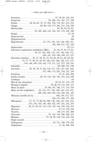 TEXTE format 150X240         2/03/04      15:51     Page 249




                                   — Index par affections —

     Furoncles . . . . . . . . . . . . . . . . . . . . . . . . . . . . . 47, 78, 84, 138, 241
     Gingivites. . . . . . . . . . . . . . . . . . . . . . . 29, 106, 151, 161, 177, 198
     Goutte . . . . . . . . . . 49, 56, 65, 74, 75, 103, 158, 178, 181, 221, 232
     Grippe. . . . . . . . . . . . . . . . . . . 85, 90, 136, 173, 201, 211, 218, 220
     Hémorroïdes . . . . . . . . . . . . . . . . . . . . . . . . . . . . 28, 29, 54, 55, 62,
      . . . . . . . . . . . . . . . . . . . 70, 105, 106, 110, 120, 147, 174, 185, 240
     Herpès . . . . . . . . . . . . . . . . . . . . . . . . . . . . . . . . . . . . . . . . . 27, 29
     Hyperactivité . . . . . . . . . . . . . . . . . . . . . . . . . . . . . . . . . . . . . . . 36
     Hyperémotivité . . . . . . . . . . . . . . . . . . . . . . . . . . . . . . . . . . . . . 166
     Hypertension . . . . . . . . . . . . . . . . 47, 132, 136, 143, 144, 148, 151,
        . . . . . . . . . . . . . . . . . . . . . . . . . . . . . . . . . 156, 169, 221, 222, 230
     Impuissance . . . . . . . . . . . . . . . . . . . . . . . . . . . . . . . . . . . . 39, 113
     Infections respiratoires (problèmes ORL) . . . 31, 36, 47, 54, 75, 81,
        . . . . . . . . . . . . . . . . . . . 91, 93, 104, 109, 132, 135, 136, 146, 173,
     . . . . . . . . . . . . . . . . . . . . . . . . . . 186, 191, 195, 196, 198, 211, 227
     Infections urinaires. . . 36, 37, 39, 41, 51, 54, 56, 59, 61, 62, 64, 66,
     . . . . . . . . . 74, 75, 77, 85, 91, 92, 95, 104, 105, 106, 128, 132, 133,
       . . . . . . . . . . 144, 146, 149, 159, 162, 175, 211, 212, 227, 230, 241
     Infertilité . . . . . . . . . . . . . . . . . . . . . . . . . . . . . . . 99, 100, 197, 199
     Insomnie. . . . . . . . 30, 36, 39, 51, 84, 116, 117, 136, 143, 144, 146,
     . . . . . . . . . . . . . . . . . . . . . . . . . . 157, 166, 173, 201, 218, 221, 238
     Irritations. . . . . . . . . . . . . . . . . . . . . . . . . . . . . . . . 27, 41, 104, 206
     Jambes lourdes . . . . . . . . . . . . 62, 79, 110, 144, 145, 151, 234, 240
     Lumbago . . . . . . . . . . . . . . . . . . . . . . . . . . . . . . . . . . . . . . . . . . 63
     Mal de dos (dorsalgie) . . . . . . . . . . . . . . . . . . . 45, 62, 81, 134, 178
     Manque d’appétit . . . . . . . . . . . . . . . . . . . 29, 40, 92, 115, 195, 237
     Maux de dents . . . . . . . . . . . . . . . . 47, 89, 147, 166, 171, 174, 193
     Maux de tête (céphalées) . . . 36, 116, 117, 136, 140, 144, 145, 152,
      . . . . . . . . . . . . . . . . . . . . . . 160, 166, 168, 184, 219, 220, 241, 243
     Mémoire (trouble de la). . . . . . . . . . . . . . . . . . . 108, 110, 113, 127,
        . . . . . . . . . . . . . . . . . . . . . . . . . . . . . . . . . 140, 151, 168, 171, 184
     Ménopause . . . . . . 27, 75, 77, 80, 99, 100, 120, 140, 141, 144, 152,
       . . . . . . . . . . . . . . 153, 154, 155, 156, 160, 162, 197, 241, 242, 243
     Migraines . . . . . . 30, 51, 84, 97, 115, 135, 136, 144, 156, 164, 241
     Mycoses . . . . . . . . . . . . . . . . . . . . . . . . . . . . . . . . 27, 33, 128, 216
     Nausées . . . . . . . . . . . . . . . . . . . . . . . . . . . . . . . . 68, 115, 147, 206
     Nervosité . . . . . . . . . . . . . . . . . . . . . . . 35, 136, 144, 206, 208, 232
     Œdèmes . . . . . . . . . . . . . . . . . . . . . . 75, 79, 95, 110, 144, 149, 234
     Ongle incarné . . . . . . . . . . . . . . . . . . . . . . . . . . . . . . . . . . . . . . . 41
     Ostéoporose . . . . . . . . . . . . . . . . . . . . . . . . . 45, 151, 160, 178, 242
     Palpitations . . . . . . . . . . . . . . . . . . . . . . . . . . . . . . 31, 36, 166, 184

                                               — 249 —
 
