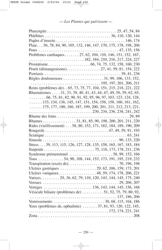 TEXTE format 150X240       2/03/04      15:51      Page 250




                                      — Les Plantes qui guérissent —

           Pharyngite . . . . . . . . . . . . . . . . . . . . . . . . . . . . . . . . . 25, 47, 54, 84
           Phlébites . . . . . . . . . . . . . . . . . . . . . . . . . . . . . . . 36, 110, 120, 144
           Piqûre d’insecte. . . . . . . . . . . . . . . . . . . . . . . . . . . . . . . . . 146, 174
           Plaie. . . 56, 78, 84, 90, 105, 132, 146, 147, 170, 175, 178, 198, 206
           Poux . . . . . . . . . . . . . . . . . . . . . . . . . . . . . . . . . . . . . . 47, 135, 156
           Problèmes cardiaques. . . . . . . 27, 62, 104, 110, 146, 151, 152, 167,
           . . . . . . . . . . . . . . . . . . . . . . . . . . 182, 184, 210, 216, 217, 224, 227
           Prostatisme. . . . . . . . . . . . . . . . . . . . 66, 74, 75, 132, 158, 160, 230
           Prurit (démangeaisons). . . . . . . . . . . . . . . . 27, 41, 59, 81, 154, 222
           Psoriasis . . . . . . . . . . . . . . . . . . . . . . . . . . . . . . . . . . . . 39, 41, 236
           Règles douloureuses . . . . . . . . . . . . . . . . . . . 31, 99, 106, 133, 152,
             . . . . . . . . . . . . . . . . . . . . . . . . . . . . . . . . . 195, 197, 201, 206, 211
           Reins (problèmes de). . 65, 73, 75, 77, 104, 151, 215, 218, 221, 222
           Rhumatismes . . . . 31, 33, 39, 40, 41, 43, 44, 47, 49, 56, 59, 62, 65,
           . . . . . . . . 66, 75, 81, 82, 90, 91, 92, 95, 96, 97, 103, 123, 124, 128,
            . . . . . . 133, 134, 136, 145, 147, 151, 154, 156, 158, 160, 161, 162,
            . . . . . . 175, 177, 180, 186, 187, 199, 200, 201, 211, 212, 213, 221,
           . . . . . . . . . . . . . . . . . . . . . . . . . . . . . . 230, 234, 236, 238, 241, 242
           Rhume des foins . . . . . . . . . . . . . . . . . . . . . . . . . . . . . . . . . . 29, 89
           Rhumes. . . . . . . . . . . . . . . . 31, 81, 85, 90, 198, 200, 201, 211, 220
           Rides (vieillissement) . . . 58, 80, 152, 171, 182, 184, 189, 190, 209
           Rougeole . . . . . . . . . . . . . . . . . . . . . . . . . . . . . . 47, 49, 59, 91, 193
           Sciatique . . . . . . . . . . . . . . . . . . . . . . . . . . . . . . . . . . . . . . . 63, 241
           Sinusite . . . . . . . . . . . . . . . . . . . . . . . . . . . . . . . . . . . . 90, 133, 220
           Stress . . . 39, 113, 115, 126, 127, 128, 135, 158, 165, 167, 183, 184
           Surpoids . . . . . . . . . . . . . . . . . . . . . . . . 75, 116, 173, 178, 211, 236
           Syndrome prémenstruel . . . . . . . . . . . . . . . . . . . . . 58, 99, 152, 166
           Toux . . . . . . . . . . . . 54, 90, 108, 144, 153, 173, 191, 195, 219, 232
           Transpiration (excès de). . . . . . . . . . . . . . . . . . . . . . . . 70, 196, 198
           Ulcères gastriques . . . . . . . . . . . . . . . . . 29, 62, 106, 159, 173, 201
           Ulcères variqueux. . . . . . . . . . . . . . . . . . 48, 59, 174, 178, 206, 221
           Varices. . . . . . . . . 29, 36, 62, 79, 110, 120, 143, 144, 145, 175, 240
           Verrues . . . . . . . . . . . . . . . . . . . . . . . . . . . . . . . . . . . . 29, 206, 207
           Vertiges . . . . . . . . . . . . . . . . . . . . . . . 136, 143, 144, 145, 156, 168
           Vésicule biliaire (problèmes de) . . . . . . . . . . 51, 52, 75, 79, 80, 92,
            . . . . . . . . . . . . . . . . . . . . . . . . . . . . . . . . . . . . . . . . . 137, 186, 206
           Vomissements . . . . . . . . . . . . . . . . . . . . . . . . 30, 68, 115, 164, 186
           Yeux (problèmes de, ophtalmie) . . . . . . . 37, 81, 93, 120, 122, 145,
             . . . . . . . . . . . . . . . . . . . . . . . . . . . . . . . . . . . . . 172, 174, 221, 241
           Zona . . . . . . . . . . . . . . . . . . . . . . . . . . . . . . . . . . . . . . . . . . . . . 208



                                                      — 250 —
 