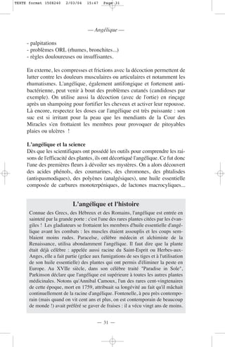 TEXTE format 150X240     2/03/04    15:47    Page 31




                                     — Angélique —

     - palpitations
     - problèmes ORL (rhumes, bronchites...)
     - règles douloureuses ou insuffisantes.

     En externe, les compresses et frictions avec la décoction permettent de
     lutter contre les douleurs musculaires ou articulaires et notamment les
     rhumatismes. L'angélique, également antifongique et fortement anti-
     bactérienne, peut venir à bout des problèmes cutanés (candidoses par
     exemple). On utilise aussi la décoction (avec de l'ortie) en rinçage
     après un shampoing pour fortifier les cheveux et activer leur repousse.
     Là encore, respectez les doses car l'angélique est très puissante : son
     suc est si irritant pour la peau que les mendiants de la Cour des
     Miracles s'en frottaient les membres pour provoquer de pitoyables
     plaies ou ulcères !

     L'angélique et la science
     Dès que les scientifiques ont possédé les outils pour comprendre les rai-
     sons de l'efficacité des plantes, ils ont décortiqué l'angélique. Ce fut donc
     l'une des premières fleurs à dévoiler ses mystères. On a alors découvert
     des acides phénols, des coumarines, des chromones, des phtalisdes
     (antispasmodiques), des polyènes (analgésiques), une huile essentielle
     composée de carbures monoterpéniques, de lactones macrocyliques...


                            L'angélique et l'histoire
      Connue des Grecs, des Hébreux et des Romains, l'angélique est entrée en
      sainteté par la grande porte : c'est l'une des rares plantes citées par les évan-
      giles ! Les gladiateurs se frottaient les membres d'huile essentielle d'angé-
      lique avant les combats : les muscles étaient assouplis et les coups sem-
      blaient moins rudes. Paracelse, célèbre médecin et alchimiste de la
      Renaissance, utilisa abondamment l'angélique. Il faut dire que la plante
      était déjà célèbre : appelée aussi racine du Saint-Esprit ou Herbes-aux-
      Anges, elle a fait partie (grâce aux fumigations de ses tiges et à l'utilisation
      de son huile essentielle) des plantes qui ont permis d'éliminer la peste en
      Europe. Au XVIIe siècle, dans son célèbre traité "Paradise in Sole",
      Parkinson déclare que l'angélique est supérieure à toutes les autres plantes
      médicinales. Notons qu'Annibal Camoux, l'un des rares cent-vingtenaires
      de cette époque, mort en 1759, attribuait sa longévité au fait qu'il mâchait
      continuellement de la racine d'angélique. Fontenelle, à peu près contempo-
      rain (mais quand on vit cent ans et plus, on est contemporain de beaucoup
      de monde !) avait préféré se gaver de fraises : il a vécu vingt ans de moins.


                                         — 31 —
 