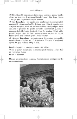 TEXTE format 150X240   2/03/04   15:47   Page 33




                                 — Angélique —

        Décoction : 50 g de racines sèches ou de semences (pas de feuilles
     sèches qui n'ont plus de vertus médicinales) pour 1 litre d'eau. 1 tasse,
     3 fois par jour, de préférence après les repas.
        Vins d'angélique : les recettes sont nombreuses et associent géné-
     ralement 30 g de racines (ou 50 g de tiges) pour 1 litre de bon vin rouge
     auxquels on ajoute, selon les goûts et les effets thérapeutiques atten-
     dus, une ou plusieurs des plantes suivantes : cannelle (4 g), noix de
     muscade râpée (4 g), clou de girofle (1 ou 2), gentiane (20 g), mille-
     pertuis (20 g). Laissez macérer 1 semaine dans un bocal fermé. Filtrez.
     Prenez-en un petit verre en apéritif ou au coucher.
         Liqueurs d'angélique : ce sont souvent des recettes comparables
     mais le vin est remplacé par 1/3 d'eau-de-vie, 2/3 d'eau auxquelles on
     ajoute 300 g de sucre ou 200 g de miel.

     Pour les massages et les usages externes, on utilise :
        soit la teinture-mère (vente en pharmacie) : 1 cuillerée à soupe dans
     un verre d'eau chaude
        soit la décoction.

     Massez les articulations en cas de rhumatismes ou appliquez sur les
     mycoses cutanées.




                                     — 33 —
 