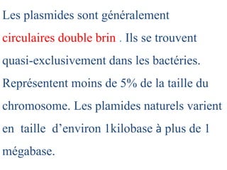 Les plasmides sont généralement
circulaires double brin . Ils se trouvent
quasi-exclusivement dans les bactéries.
Représentent moins de 5% de la taille du
chromosome. Les plamides naturels varient
en taille d’environ 1kilobase à plus de 1
mégabase.
 
