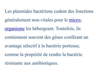 Les plasmides bactériens codent des fonctions
généralement non-vitales pour le micro-
organisme les hébergeant. Toutefois, ils
contiennent souvent des gènes conférant un
avantage sélectif à la bactérie porteuse,
comme la propriété de rendre la bactérie
résistante aux antibiotiques.
 