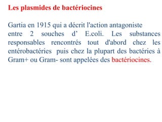 Les plasmides de bactériocines
Gartia en 1915 qui a décrit l'action antagoniste
entre 2 souches d’ E.coli. Les substances
responsables rencontrés tout d'abord chez les
entérobactéries puis chez la plupart des bactéries à
Gram+ ou Gram- sont appelées des bactériocines.
 