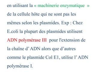 en utilisant la « machinerie enzymatique »
de la cellule hôte qui ne sont pas les
mêmes selon les plasmides. Exp : Chez
E.coli la plupart des plasmides utilisent
ADN polymérase III pour l'extension de
la chaîne d’ADN alors que d’autres
comme le plasmide Col E1, utilise l’ADN
polymérase I.
 