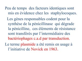 Peu de temps des facteurs identiques sont
mis en évidence chez les staphylocoques.
Les gènes responsables codent pour la
synthèse de la pénicillinase qui dégrade
la pénicilline, ces éléments de résistance
sont transférés par l’intermédiaire des
bactériophages c.a.d par transduction.
Le terme plasmide a été remis en usage à
l’initiative de Novick en 1963.
 