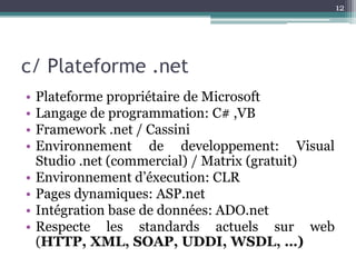 12




c/ Plateforme .net
•   Plateforme propriétaire de Microsoft
•   Langage de programmation: C# ,VB
•   Framework .net / Cassini
•   Environnement de developpement: Visual
    Studio .net (commercial) / Matrix (gratuit)
•   Environnement d’éxecution: CLR
•   Pages dynamiques: ASP.net
•   Intégration base de données: ADO.net
•   Respecte les standards actuels sur web
    (HTTP, XML, SOAP, UDDI, WSDL, …)
 