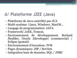 17




d/ Plateforme J2EE (Java)
• Plateforme de Java contrôlée par JCA
• Multi-système: Linux, Windows, MacOS…
• Langage de programmation: JAVA
• Framework: J2EE, Tomcat,
• Environnement de développement: Borland
  Jbuilder, Oracle Jdevelopper (commercial) /
  Eclipse (gratuit)
• Environnement d’éxecution: JVM
• Pages dynamiques: JSP / Servlets
• Intégration base de données: SQL / JDBC
 