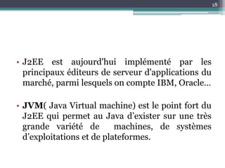 18




• J2EE est aujourd'hui implémenté par les
  principaux éditeurs de serveur d'applications du
  marché, parmi lesquels on compte IBM, Oracle…

• JVM( Java Virtual machine) est le point fort du
  J2EE qui permet au Java d’exister sur une très
  grande variété de        machines, de systèmes
  d’exploitations et de plateformes.
 