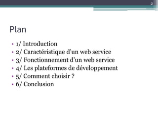 2




Plan
•   1/ Introduction
•   2/ Caractéristique d’un web service
•   3/ Fonctionnement d’un web service
•   4/ Les plateformes de développement
•   5/ Comment choisir ?
•   6/ Conclusion
 