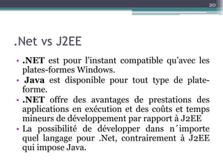 20




.Net vs J2EE
• .NET est pour l’instant compatible qu’avec les
  plates-formes Windows.
• Java est disponible pour tout type de plate-
  forme.
• .NET offre des avantages de prestations des
  applications en exécution et des coûts et temps
  mineurs de développement par rapport à J2EE
• La possibilité de développer dans n´importe
  quel langage pour .Net, contrairement à J2EE
  qui impose Java.
 