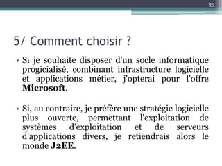 22




5/ Comment choisir ?
• Si je souhaite disposer d'un socle informatique
  progicialisé, combinant infrastructure logicielle
  et applications métier, j'opterai pour l'offre
  Microsoft.

• Si, au contraire, je préfère une stratégie logicielle
  plus ouverte, permettant l'exploitation de
  systèmes d'exploitation et de serveurs
  d'applications divers, je retiendrais alors le
  monde J2EE.
 