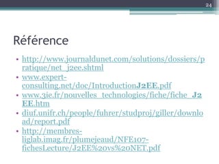 24




Référence
• http://www.journaldunet.com/solutions/dossiers/p
  ratique/net_j2ee.shtml
• www.expert-
  consulting.net/doc/IntroductionJ2EE.pdf
• www.3ie.fr/nouvelles_technologies/fiche/fiche_J2
  EE.htm
• diuf.unifr.ch/people/fuhrer/studproj/giller/downlo
  ad/report.pdf
• http://membres-
  liglab.imag.fr/plumejeaud/NFE107-
  fichesLecture/J2EE%20vs%20NET.pdf
 