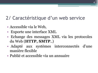 4




2/ Caractéristique d’un web service
• Accessible via le Web,
• Exporte une interface XML
• Echange des messages XML via les protocoles
  du Web (HTTP, SMTP..)
• Adapté aux systèmes interconnectés d’une
  manière flexible
• Publié et accessible via un annuaire
 