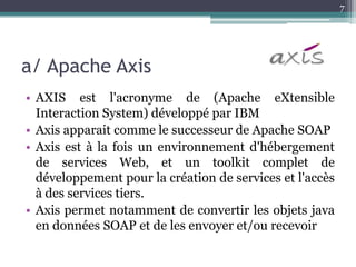 7




a/ Apache Axis
• AXIS est l'acronyme de (Apache eXtensible
  Interaction System) développé par IBM
• Axis apparait comme le successeur de Apache SOAP
• Axis est à la fois un environnement d'hébergement
  de services Web, et un toolkit complet de
  développement pour la création de services et l'accès
  à des services tiers.
• Axis permet notamment de convertir les objets java
  en données SOAP et de les envoyer et/ou recevoir
 