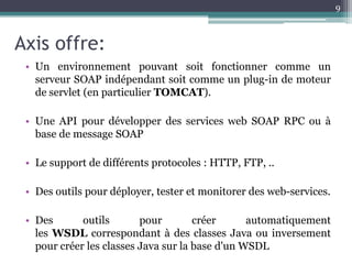 9



Axis offre:
 • Un environnement pouvant soit fonctionner comme un
   serveur SOAP indépendant soit comme un plug-in de moteur
   de servlet (en particulier TOMCAT).

 • Une API pour développer des services web SOAP RPC ou à
   base de message SOAP

 • Le support de différents protocoles : HTTP, FTP, ..

 • Des outils pour déployer, tester et monitorer des web-services.

 • Des       outils       pour        créer      automatiquement
   les WSDL correspondant à des classes Java ou inversement
   pour créer les classes Java sur la base d'un WSDL
 