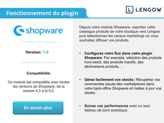 Fonctionnement du plugin
Version: 1.0
Compatibilité:
Ce module est compatible avec toutes
les versions de Shopware, de la
version 4.3 à la 5.2.
Depuis votre module Shopware, exportez votre
catalogue produits de votre boutique vers Lengow
puis sélectionnez les canaux marketings où vous
souhaitez diffuser vos produits.
• Configurez votre flux dans votre plugin
Shopware. Par exemple, sélection des produits
hors-stock, des produits inactifs, des
déclinaisons produits…
• Gérez facilement vos stocks: Récupérez vos
commandes issues des marketplaces dans
votre back-office Shopware et mettez à jour vos
stocks.
• Suivez vos performances avec un seul
tableau de bord statistique.
En savoir plus
 