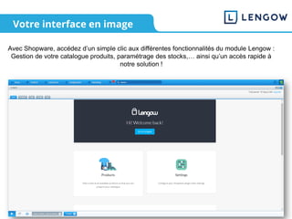 Votre interface en image
Avec Shopware, accédez d’un simple clic aux différentes fonctionnalités du module Lengow :
Gestion de votre catalogue produits, paramétrage des stocks,… ainsi qu’un accès rapide à
notre solution !
 