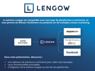 Dans cette présentation, découvrez :
 Une sélection de solutions e-commerce pour créer votre boutique
 Leurs fonctionnalités principales
 L’intégration de la solution Lengow au sein de ces plateformes
La solution Lengow est compatible avec tout type de plateformes e-commerce, et
vous permet de diffuser facilement vos produits sur de multiples canaux marketing.
 