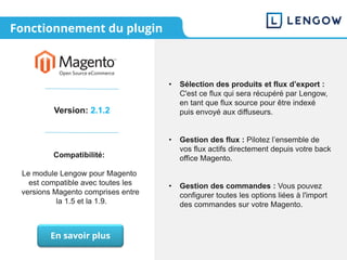 Fonctionnement du plugin
Version: 2.1.2
Compatibilité:
Le module Lengow pour Magento
est compatible avec toutes les
versions Magento comprises entre
la 1.5 et la 1.9.
• Sélection des produits et flux d’export :
C'est ce flux qui sera récupéré par Lengow,
en tant que flux source pour être indexé
puis envoyé aux diffuseurs.
• Gestion des flux : Pilotez l’ensemble de
vos flux actifs directement depuis votre back
office Magento.
• Gestion des commandes : Vous pouvez
configurer toutes les options liées à l'import
des commandes sur votre Magento.
En savoir plus
 